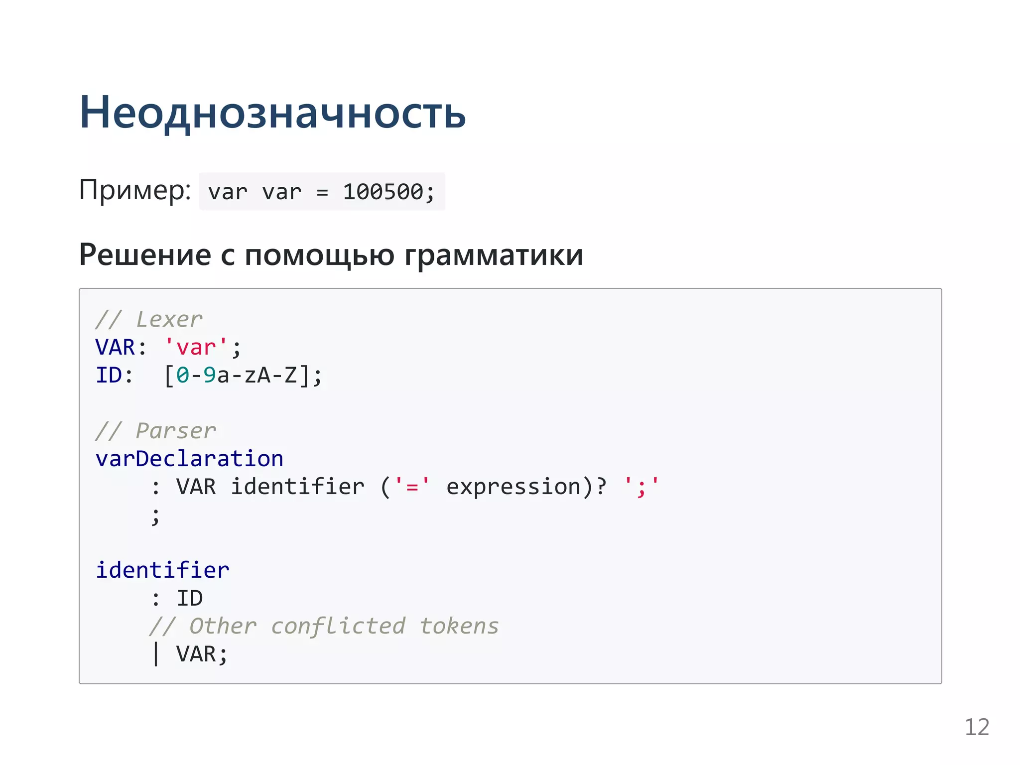 Неоднозначность
Пример:  var var = 100500; 
Решение с помощью грамматики
// Lexer
VAR: 'var';
ID:  [0‐9a‐zA‐Z];
// Parser
varDeclaration
    : VAR identifier ('=' expression)? ';'
    ;
identifier
    : ID
    // Other conflicted tokens
    | VAR;
12
 