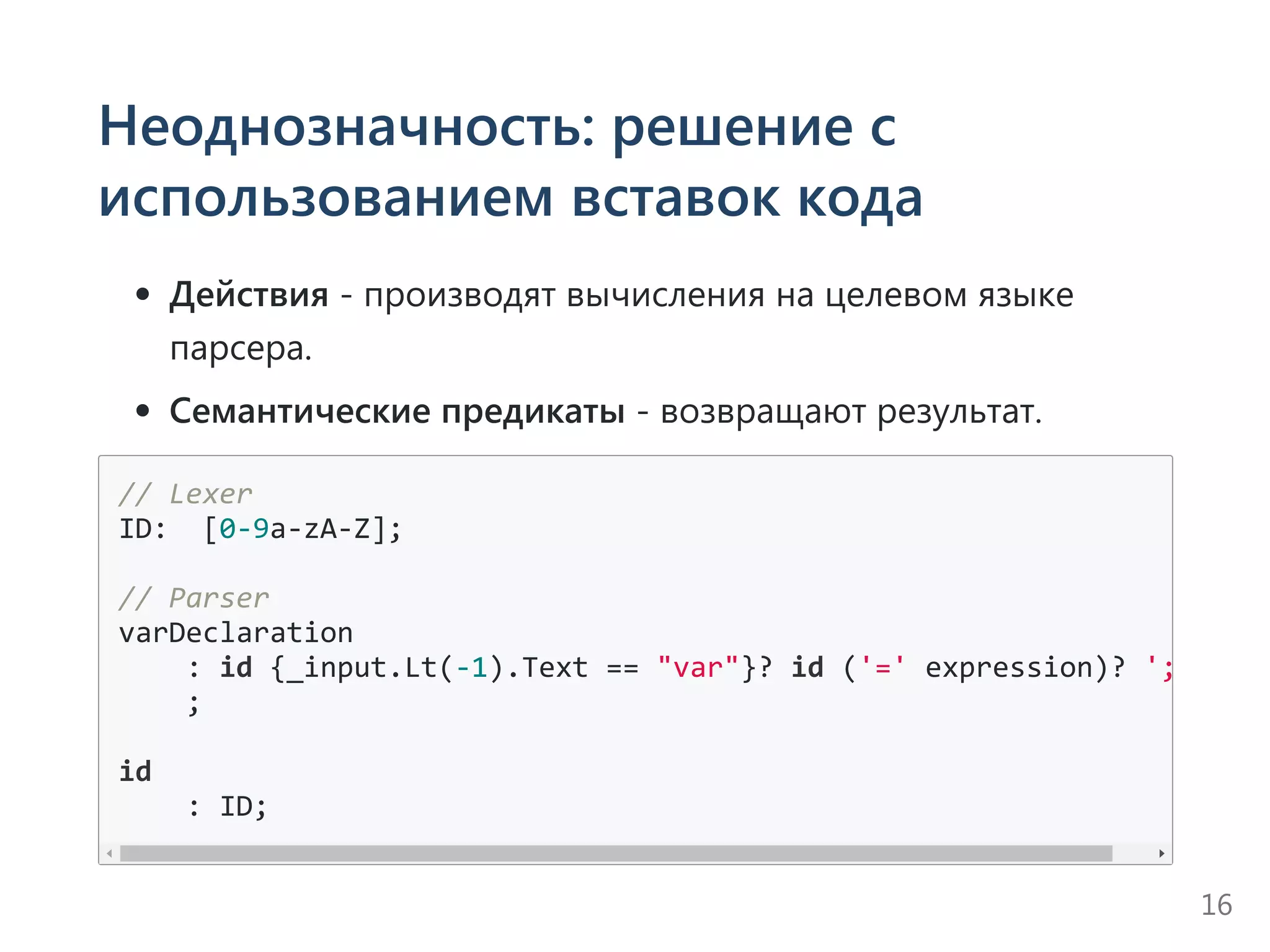 Неоднозначность: решение с
использованием вставок кода
Действия ‐ производят вычисления на целевом языке
парсера.
Семантические предикаты ‐ возвращают результат.
// Lexer
ID:  [0‐9a‐zA‐Z];
// Parser
varDeclaration
    : id {_input.Lt(‐1).Text == "var"}? id ('=' expression)? ';'
    ;
id
    : ID;
16
 