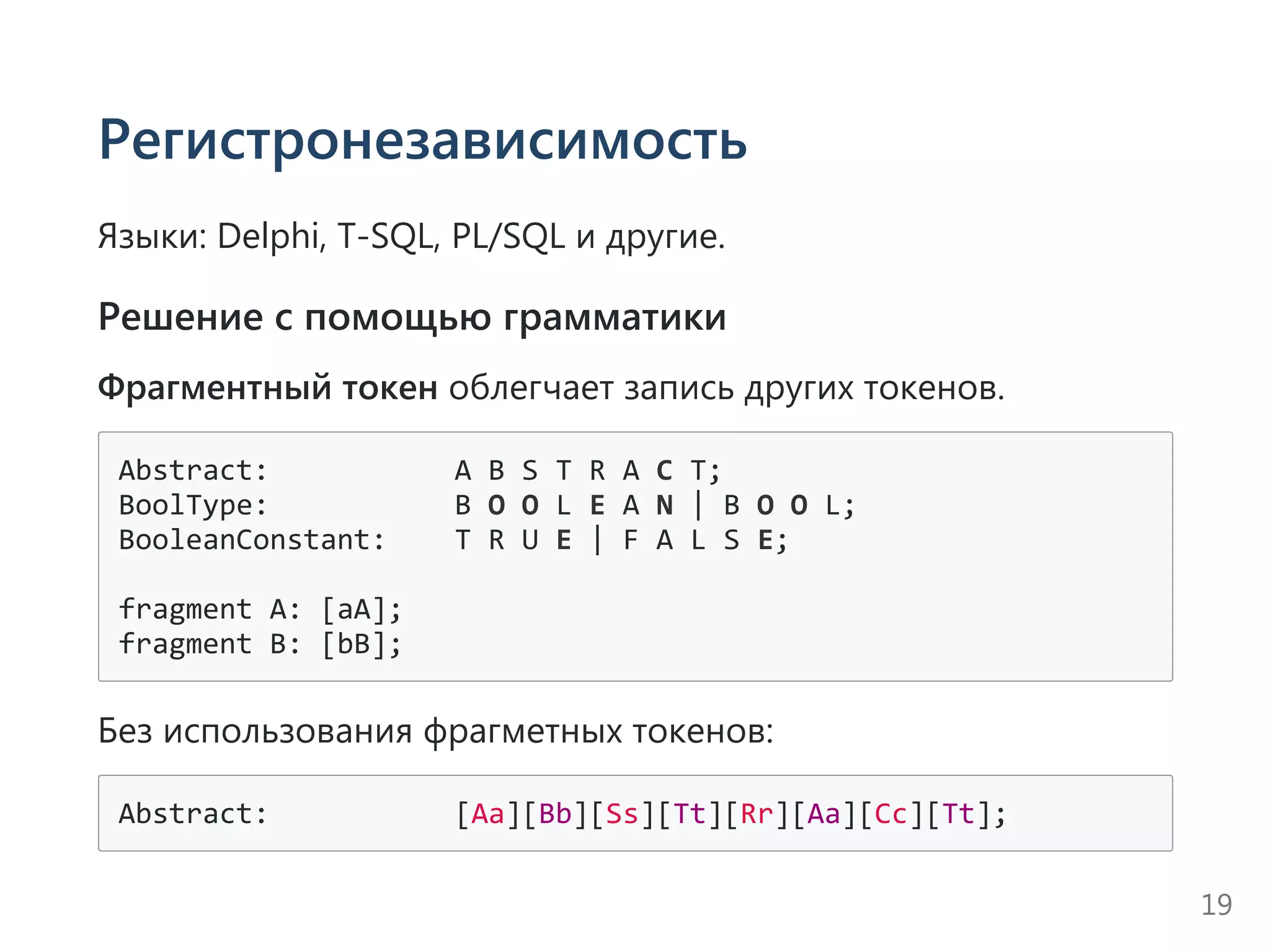 Регистронезависимость
Языки: Delphi, T‐SQL, PL/SQL и другие.
Решение с помощью грамматики
Фрагментный токен облегчает запись других токенов.
Abstract:           A B S T R A C T;
BoolType:           B O O L E A N | B O O L;
BooleanConstant:    T R U E | F A L S E;
fragment A: [aA];
fragment B: [bB];
Без использования фрагметных токенов:
Abstract:           [Aa][Bb][Ss][Tt][Rr][Aa][Cc][Tt];
19
 