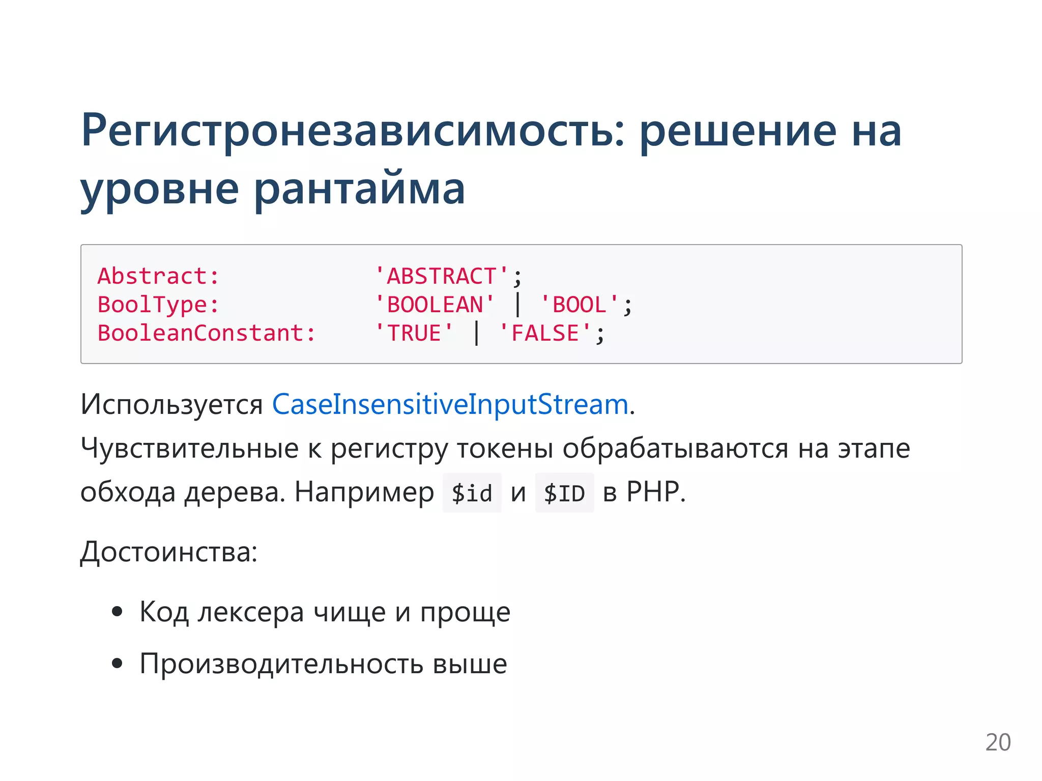 Регистронезависимость: решение на
уровне рантайма
Abstract:           'ABSTRACT';
BoolType:           'BOOLEAN' | 'BOOL';
BooleanConstant:    'TRUE' | 'FALSE';
Используется CaseInsensitiveInputStream.
Чувствительные к регистру токены обрабатываются на этапе
обхода дерева. Например  $id и  $ID в PHP.
Достоинства:
Код лексера чище и проще
Производительность выше
20
 
