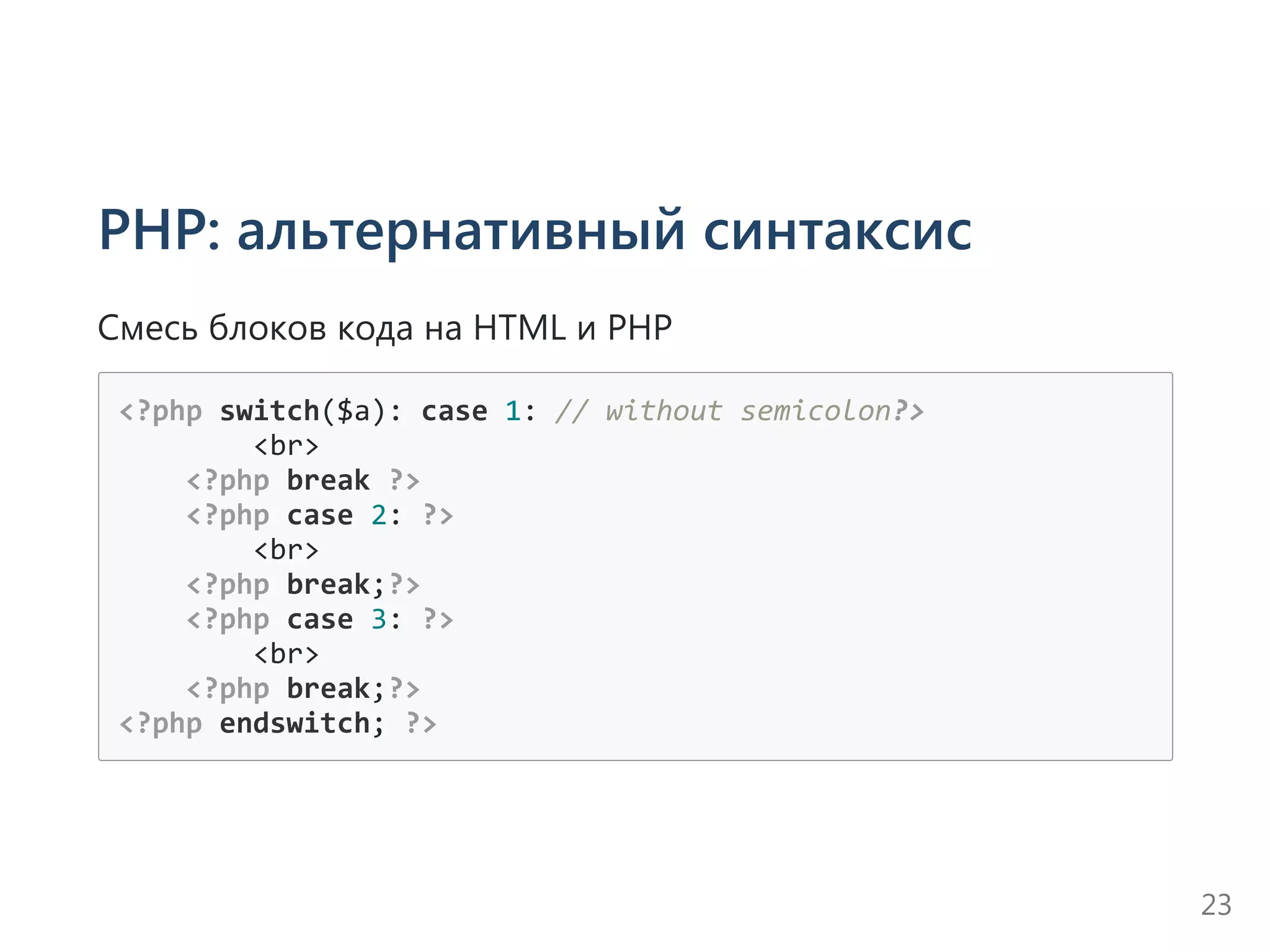 PHP: альтернативный синтаксис
Смесь блоков кода на HTML и PHP
<?php switch($a): case 1: // without semicolon?>
        <br>
    <?php break ?>
    <?php case 2: ?>
        <br>
    <?php break;?>
    <?php case 3: ?>
        <br>
    <?php break;?>
<?php endswitch; ?>
23
 