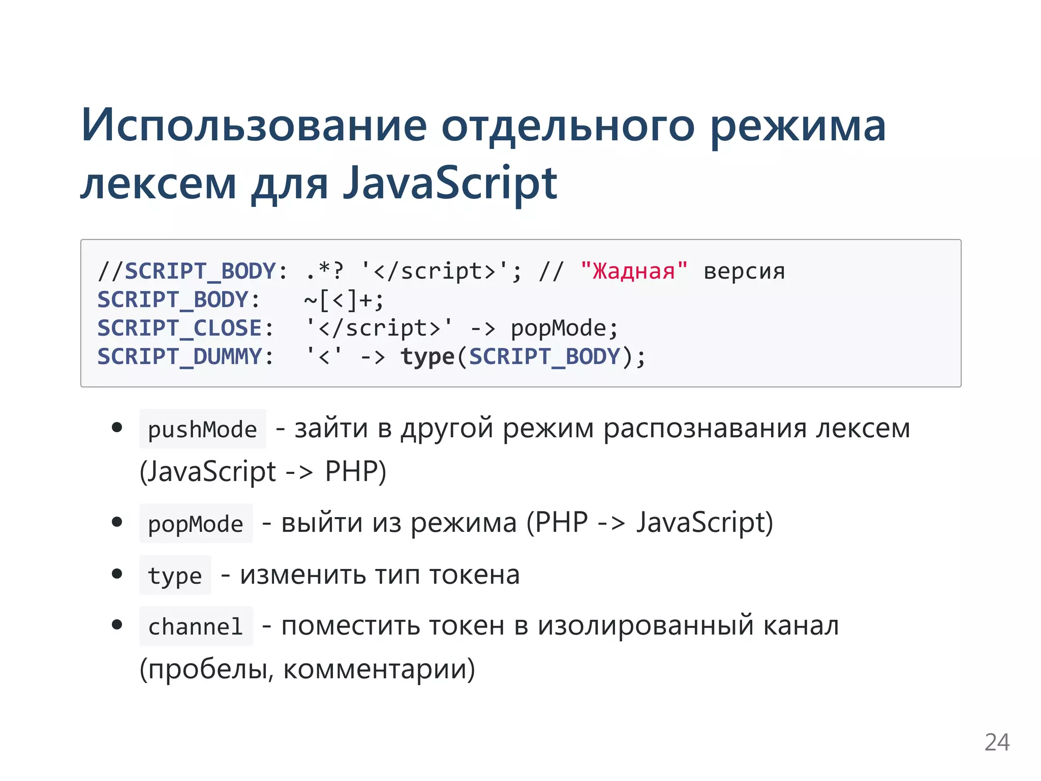Использование отдельного режима
лексем для JavaScript
//SCRIPT_BODY: .*? '</script>'; // "Жадная" версия
SCRIPT_BODY:   ~[<]+;
SCRIPT_CLOSE:  '</script>' ‐> popMode;
SCRIPT_DUMMY:  '<' ‐> type(SCRIPT_BODY);
 pushMode ‐ зайти в другой режим распознавания лексем
﴾JavaScript ‐> PHP﴿
 popMode ‐ выйти из режима ﴾PHP ‐> JavaScript﴿
 type ‐ изменить тип токена
 channel ‐ поместить токен в изолированный канал
﴾пробелы, комментарии﴿
24
 