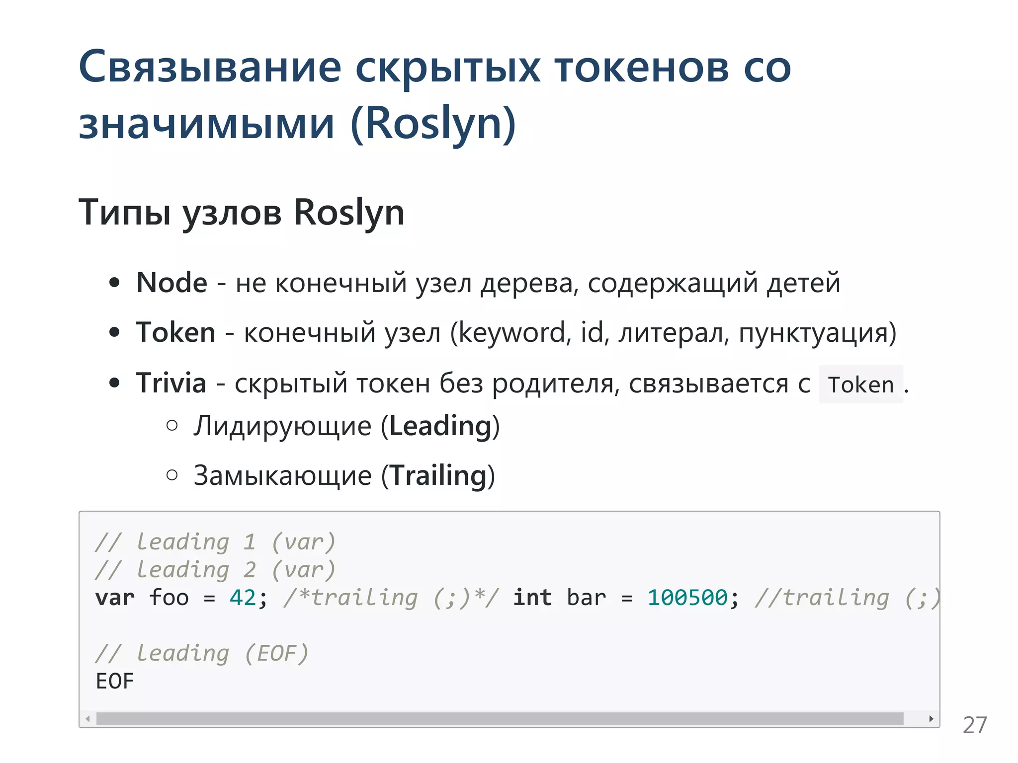 Связывание скрытых токенов со
значимыми (Roslyn)
Типы узлов Roslyn
Node ‐ не конечный узел дерева, содержащий детей
Token ‐ конечный узел ﴾keyword, id, литерал, пунктуация﴿
Trivia ‐ скрытый токен без родителя, связывается с  Token .
Лидирующие ﴾Leading﴿
Замыкающие ﴾Trailing﴿
// leading 1 (var)
// leading 2 (var)
var foo = 42; /*trailing (;)*/ int bar = 100500; //trailing (;)
// leading (EOF)
EOF
27
 