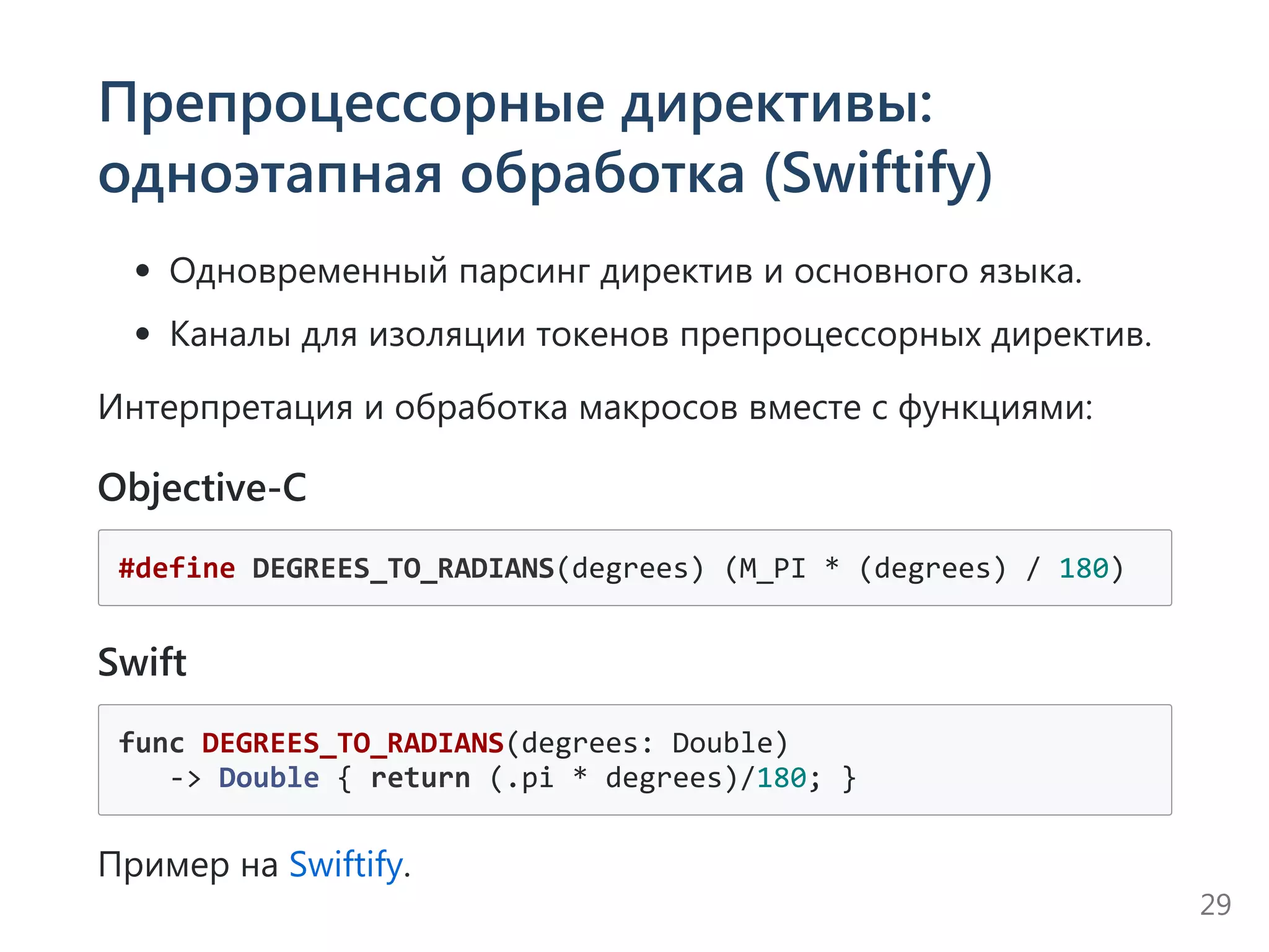 Препроцессорные директивы:
одноэтапная обработка (Swiftify)
Одновременный парсинг директив и основного языка.
Каналы для изоляции токенов препроцессорных директив.
Интерпретация и обработка макросов вместе с функциями:
Objective-C
#define DEGREES_TO_RADIANS(degrees) (M_PI * (degrees) / 180)
Swift
func DEGREES_TO_RADIANS(degrees: Double)
   ‐> Double { return (.pi * degrees)/180; }
Пример на Swiftify.
29
 