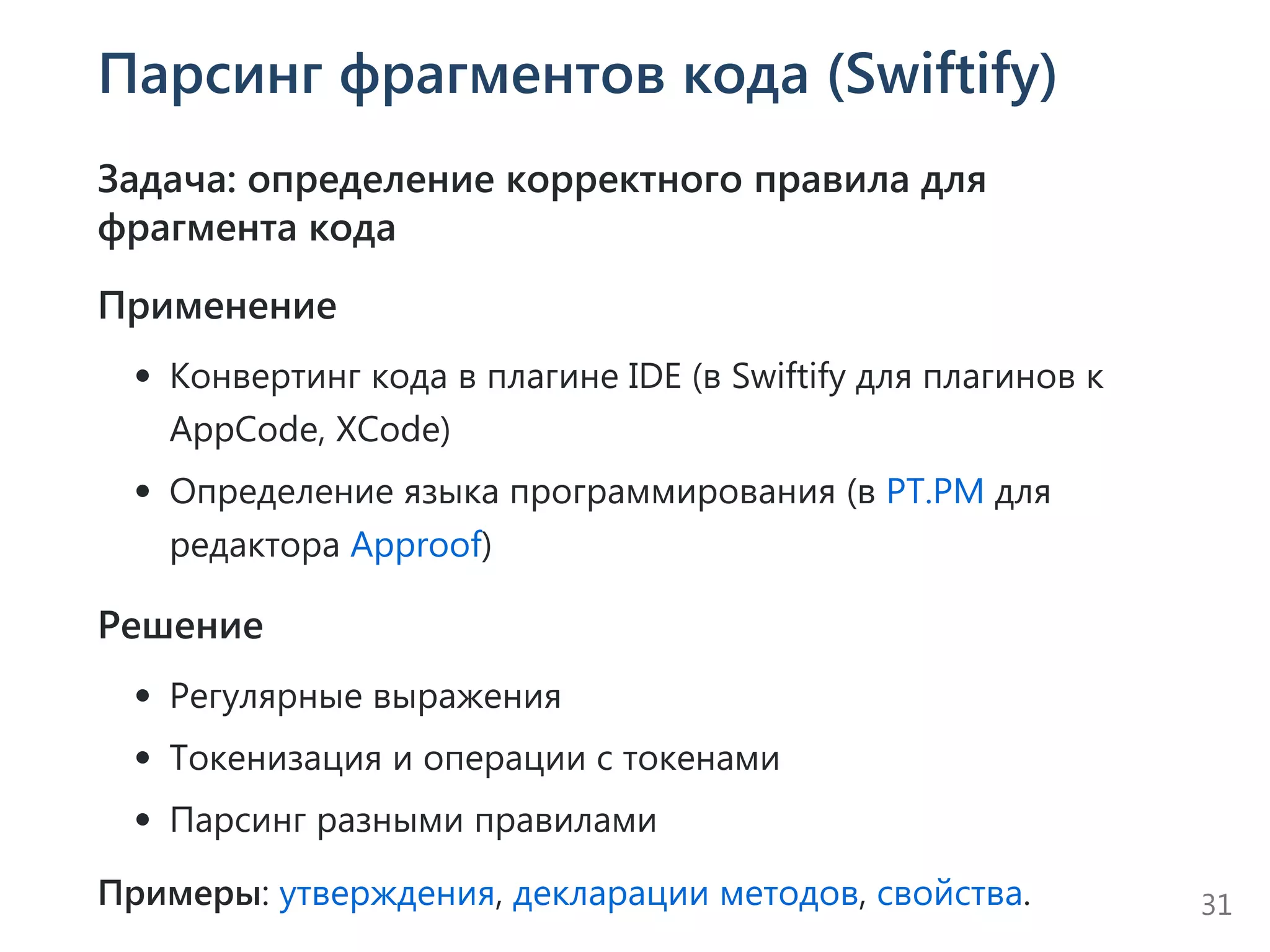 Парсинг фрагментов кода (Swiftify)
Задача: определение корректного правила для
фрагмента кода
Применение
Конвертинг кода в плагине IDE ﴾в Swiftify для плагинов к
AppCode, XCode﴿
Определение языка программирования ﴾в PT.PM для
редактора Approof﴿
Решение
Регулярные выражения
Токенизация и операции с токенами
Парсинг разными правилами
Примеры: утверждения, декларации методов, свойства. 31
 