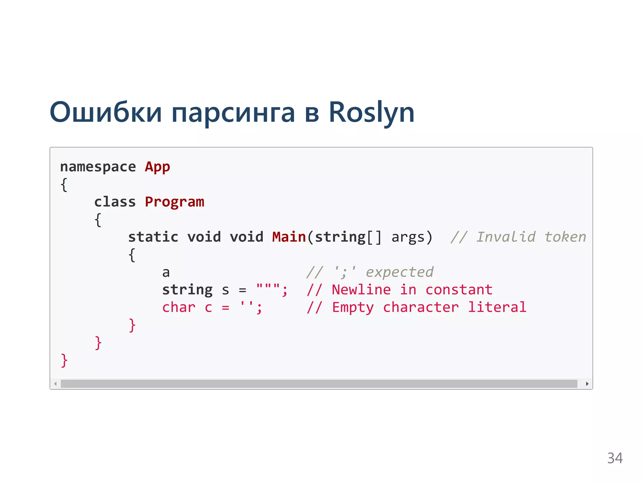 Ошибки парсинга в Roslyn
namespace App
{
    class Program
    {
        static void void Main(string[] args)  // Invalid token
        {
            a                // ';' expected
            string s = """;  // Newline in constant
            char c = '';     // Empty character literal
        }
    }
}
34
 