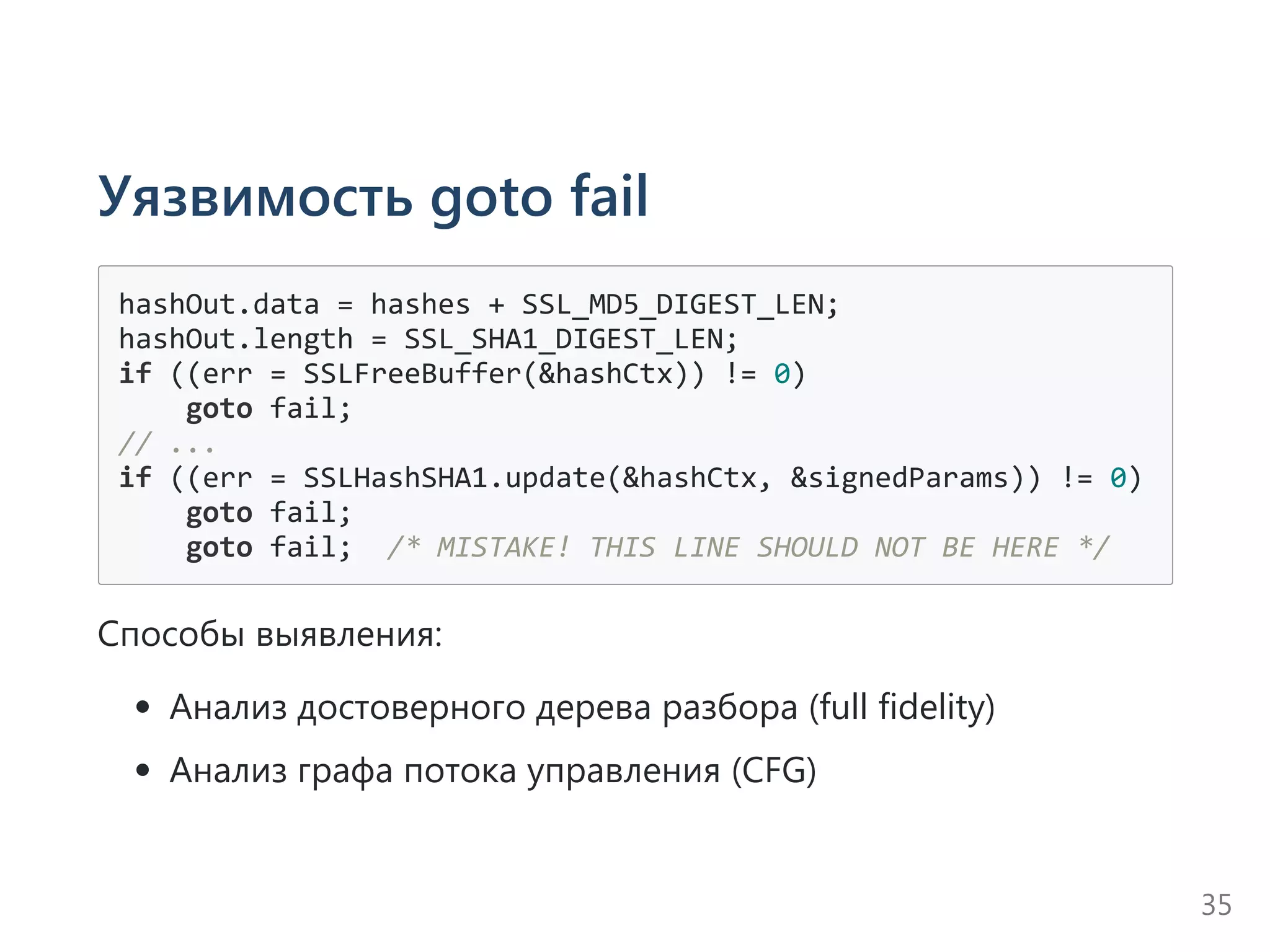 Уязвимость goto fail
hashOut.data = hashes + SSL_MD5_DIGEST_LEN;
hashOut.length = SSL_SHA1_DIGEST_LEN;
if ((err = SSLFreeBuffer(&hashCtx)) != 0)
    goto fail;
// ...
if ((err = SSLHashSHA1.update(&hashCtx, &signedParams)) != 0)
    goto fail;
    goto fail;  /* MISTAKE! THIS LINE SHOULD NOT BE HERE */
Способы выявления:
Анализ достоверного дерева разбора ﴾full fidelity﴿
Анализ графа потока управления ﴾CFG﴿
35
 