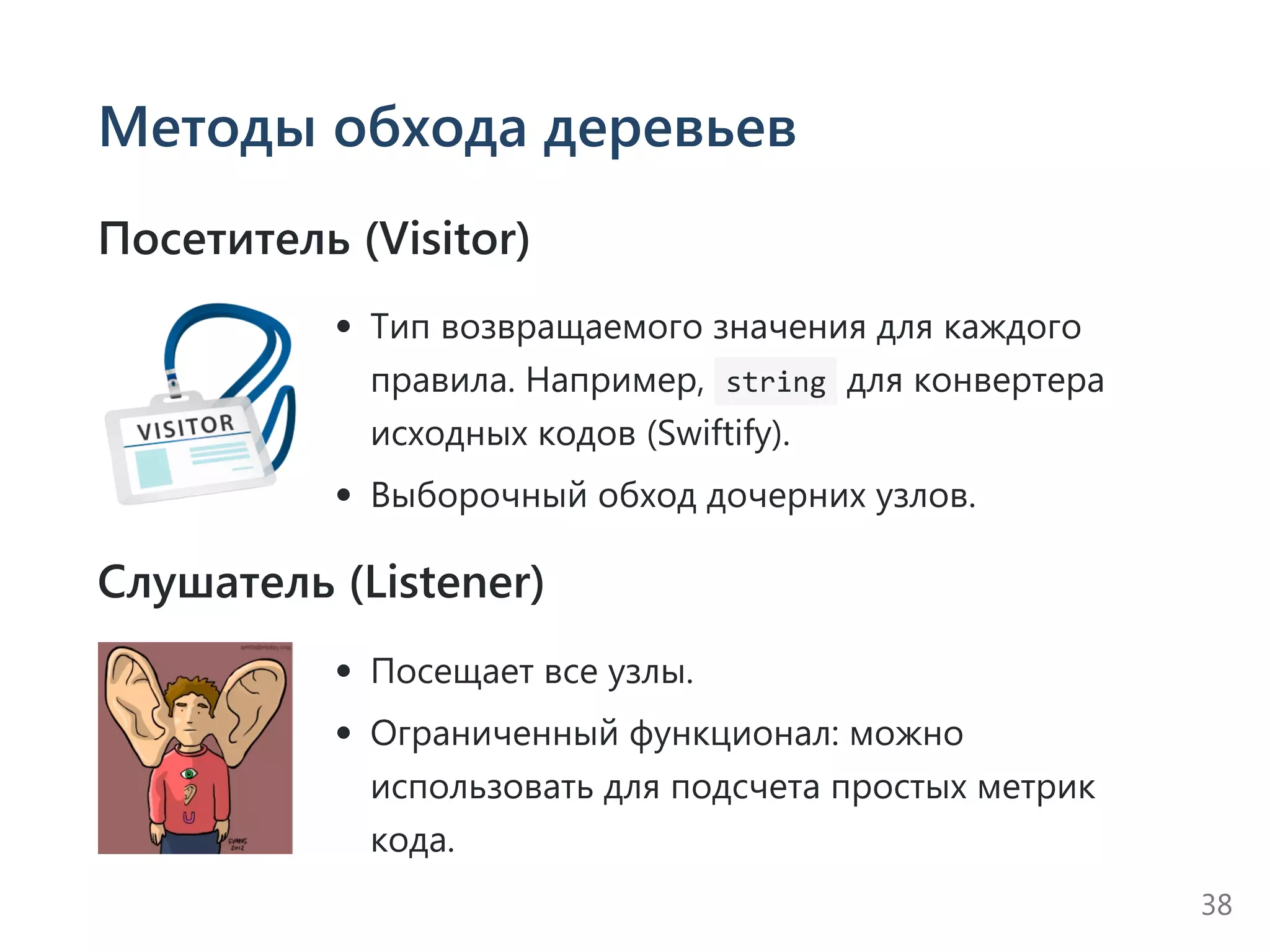 Методы обхода деревьев
Посетитель (Visitor)
Тип возвращаемого значения для каждого
правила. Например,  string для конвертера
исходных кодов ﴾Swiftify﴿.
Выборочный обход дочерних узлов.
Слушатель (Listener)
Посещает все узлы.
Ограниченный функционал: можно
использовать для подсчета простых метрик
кода.
38
 