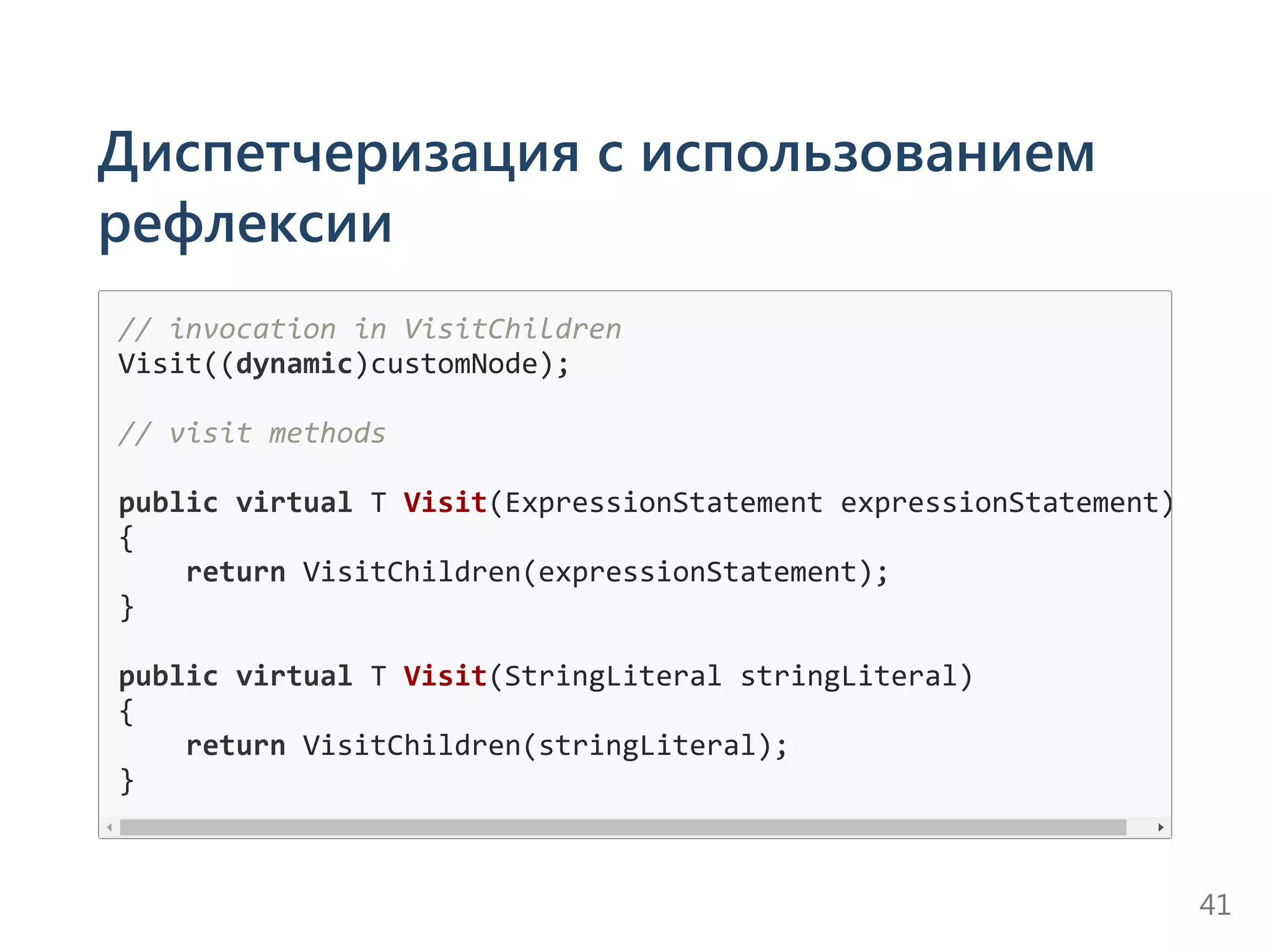 Диспетчеризация с использованием
рефлексии
// invocation in VisitChildren
Visit((dynamic)customNode);
// visit methods
public virtual T Visit(ExpressionStatement expressionStatement)
{
    return VisitChildren(expressionStatement);
}
public virtual T Visit(StringLiteral stringLiteral)
{
    return VisitChildren(stringLiteral);
}
41
 