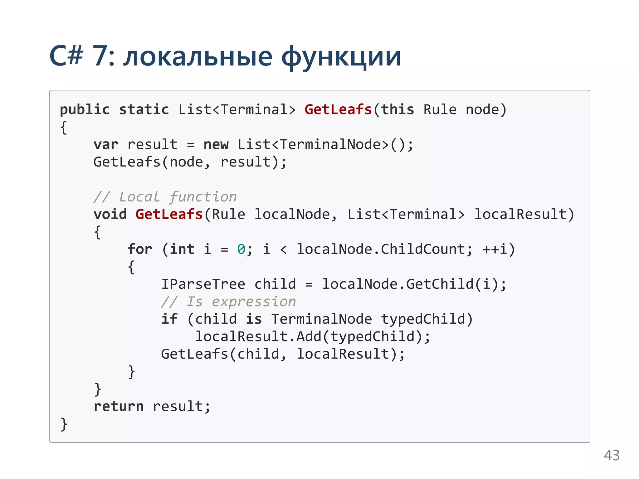 C# 7: локальные функции
public static List<Terminal> GetLeafs(this Rule node)
{
    var result = new List<TerminalNode>();
    GetLeafs(node, result);
    // Local function
    void GetLeafs(Rule localNode, List<Terminal> localResult)
    {
        for (int i = 0; i < localNode.ChildCount; ++i)
        {
            IParseTree child = localNode.GetChild(i);
            // Is expression
            if (child is TerminalNode typedChild)
                localResult.Add(typedChild);
            GetLeafs(child, localResult);
        }
    }
    return result;
}
43
 