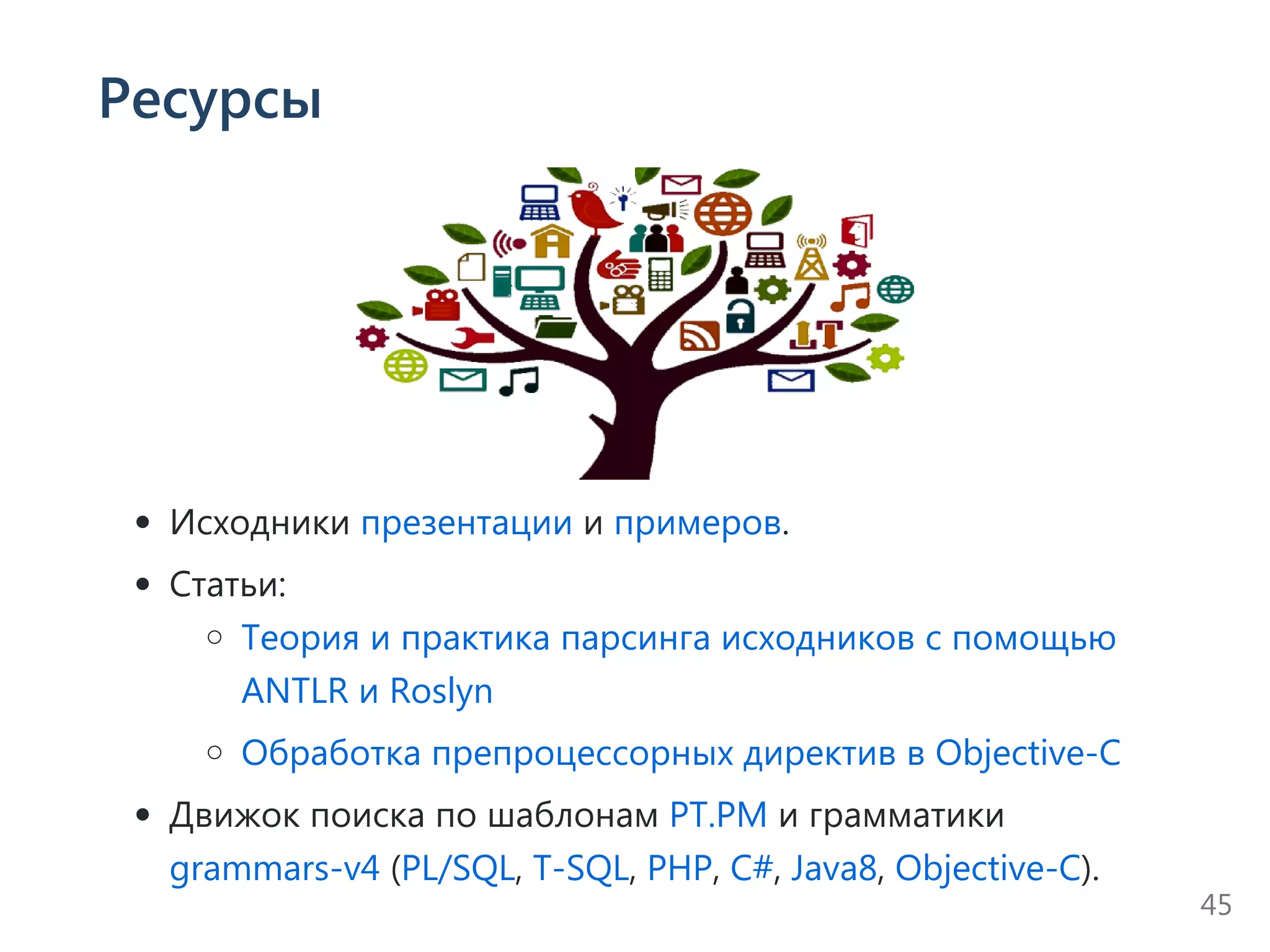 Ресурсы
Исходники презентации и примеров.
Статьи:
Теория и практика парсинга исходников с помощью
ANTLR и Roslyn
Обработка препроцессорных директив в Objective‐C
Движок поиска по шаблонам PT.PM и грамматики
grammars‐v4 ﴾PL/SQL, T‐SQL, PHP, C#, Java8, Objective‐C﴿.
45
 