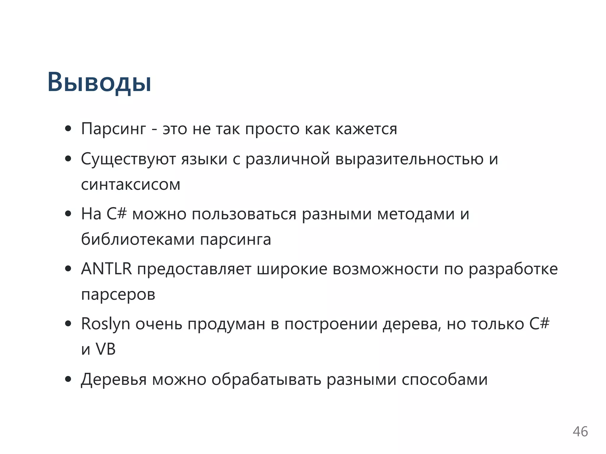 Выводы
Парсинг ‐ это не так просто как кажется
Существуют языки с различной выразительностью и
синтаксисом
На C# можно пользоваться разными методами и
библиотеками парсинга
ANTLR предоставляет широкие возможности по разработке
парсеров
Roslyn очень продуман в построении дерева, но только C#
и VB
Деревья можно обрабатывать разными способами
46
 