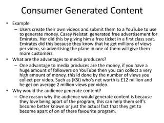 Consumer Generated Content
• Example
– Users create their own videos and submit them to a YouTube to use
to generate money. Casey Neistat generated free advertisement for
Emirates. Her did this by giving him a free ticket in a first class seat.
Emirates did this because they know that he get millions of views
per video, so advertising the plane in one of them will give them
more customers.
• What are the advantages to media producers?
– One advantage to media produces are the money, if you have a
huge amount of followers on YouTube then you can collect a very
high amount of money, this id done by the number of views you
collect per video. Such as (KSI) who's net worth is £12 million and
he get on average 2 million views per video.
• Why would the audience generate content?
– One reason why the audience would generate content is because
they love being apart of the program, this can help them self's
become better known or just the actual fact that they get to
become apart of on of there favourite program.
 