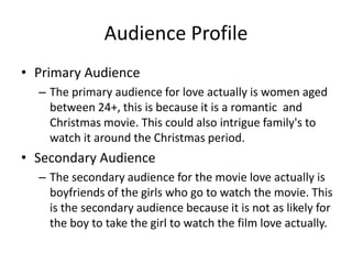 Audience Profile
• Primary Audience
– The primary audience for love actually is women aged
between 24+, this is because it is a romantic and
Christmas movie. This could also intrigue family's to
watch it around the Christmas period.
• Secondary Audience
– The secondary audience for the movie love actually is
boyfriends of the girls who go to watch the movie. This
is the secondary audience because it is not as likely for
the boy to take the girl to watch the film love actually.
 