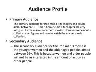 Audience Profile
• Primary Audience
– The primary audience for iron man 3 is teenagers and adults
aimer between 15+. This is because most teenagers are very
intrigued by the marvel superhero movies. However some adults
collect marvel figures and love to watch the marvel movie
collection.
• Secondary Audience
– The secondary audience for the iron man 3 movie is
the younger women and the older aged people, aimed
between 16+. This is because women and older people
will not be as interested in the amount of action as
other people.
 