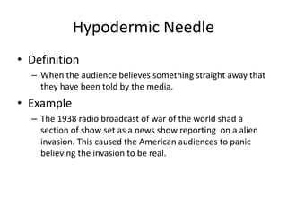 Hypodermic Needle
• Definition
– When the audience believes something straight away that
they have been told by the media.
• Example
– The 1938 radio broadcast of war of the world shad a
section of show set as a news show reporting on a alien
invasion. This caused the American audiences to panic
believing the invasion to be real.
 