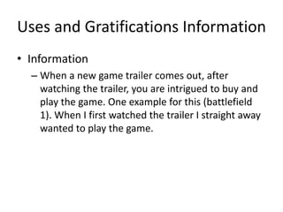 Uses and Gratifications Information
• Information
– When a new game trailer comes out, after
watching the trailer, you are intrigued to buy and
play the game. One example for this (battlefield
1). When I first watched the trailer I straight away
wanted to play the game.
 