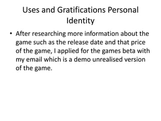 Uses and Gratifications Personal
Identity
• After researching more information about the
game such as the release date and that price
of the game, I applied for the games beta with
my email which is a demo unrealised version
of the game.
 
