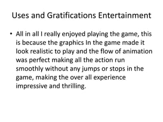 Uses and Gratifications Entertainment
• All in all I really enjoyed playing the game, this
is because the graphics In the game made it
look realistic to play and the flow of animation
was perfect making all the action run
smoothly without any jumps or stops in the
game, making the over all experience
impressive and thrilling.
 