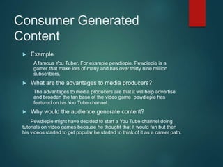 Consumer Generated
Content
 Example
A famous You Tuber. For example pewdiepie. Pewdiepie is a
gamer that make lots of many and has over thirty nine million
subscribers.
 What are the advantages to media producers?
The advantages to media producers are that it will help advertise
and broaden the fan base of the video game pewdiepie has
featured on his You Tube channel.
 Why would the audience generate content?
Pewdiepie might have decided to start a You Tube channel doing
tutorials on video games because he thought that it would fun but then
his videos started to get popular he started to think of it as a career path.
 