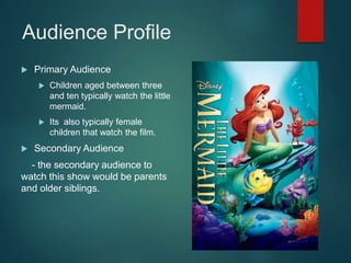 Audience Profile
 Primary Audience
 Children aged between three
and ten typically watch the little
mermaid.
 Its also typically female
children that watch the film.
 Secondary Audience
- the secondary audience to
watch this show would be parents
and older siblings.
 