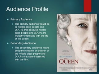 Audience Profile
 Primary Audience
 The primary audience would be
to middle aged people and
O.A.Ps, this because middle
aged people and O.A.Ps are
typically interested with the life
of the queen.
 Secondary Audience
 The secondary audience might
be grand children or children of
the middle aged people and
O.A.Ps that were interested
with the film.
 