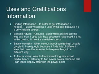 Uses and Gratifications
Information
 Finding Information - In order to get information I
needed, I used Wikipedia. I used Wikipedia because it’s
a very reliable source .
 Seeking Advise - A source I used when seeking advise
was wiki how. I used wiki how because I have used it a lot
in the past so I know it’s a reliable source.
 Satisfy curiosity - when curious about something I usually
google it. I use google because it finds lots of different
sites that have the answers but explain things in a
different way.
 To learn- when I want to learn something new about
media theory I often try to find power points online so that
I can learn step by step with the power point.
 