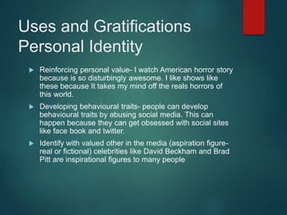 Uses and Gratifications
Personal Identity
 Reinforcing personal value- I watch American horror story
because is so disturbingly awesome. I like shows like
these because It takes my mind off the reals horrors of
this world.
 Developing behavioural traits- people can develop
behavioural traits by abusing social media. This can
happen because they can get obsessed with social sites
like face book and twitter.
 Identify with valued other in the media (aspiration figure-
real or fictional) celebrities like David Beckham and Brad
Pitt are inspirational figures to many people
 