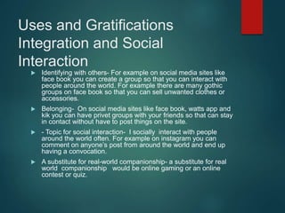 Uses and Gratifications
Integration and Social
Interaction
 Identifying with others- For example on social media sites like
face book you can create a group so that you can interact with
people around the world. For example there are many gothic
groups on face book so that you can sell unwanted clothes or
accessories.
 Belonging- On social media sites like face book, watts app and
kik you can have privet groups with your friends so that can stay
in contact without have to post things on the site.
 - Topic for social interaction- I socially interact with people
around the world often. For example on instagram you can
comment on anyone’s post from around the world and end up
having a convocation.
 A substitute for real-world companionship- a substitute for real
world companionship would be online gaming or an online
contest or quiz.
 