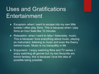 Uses and Gratifications
Entertainment
 Escapism- when I want to escape into my own little
bubble I often play Sims. This is because when I play
Sims an hour feels like 10 minutes.
 Relaxation- when I want to relax I listen/play music.
This is because I love everything about music, playing
an instrument, listening to music and even the theory
behind music. Music is my tranquillity in life
 Enjoyment- I enjoy watching films and TV series. I
enjoy watching all genres but my two favourite are
horror fantasy, this is because I love the idea of
possible being possible.
 