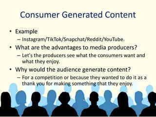 Consumer Generated Content
• Example
– Instagram/TikTok/Snapchat/Reddit/YouTube.
• What are the advantages to media producers?
– Let's the producers see what the consumers want and
what they enjoy.
• Why would the audience generate content?
– For a competition or because they wanted to do it as a
thank you for making something that they enjoy.
 