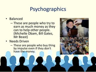 Psychographics
• Balanced
– These are people who try to
earn as much money as they
can to help other people.
(Michelle Obam, Bill Gates,
Mr Beast)
• Needs Driven
– These are people who buy thing
by impulse even if they don't
have the money.
 
