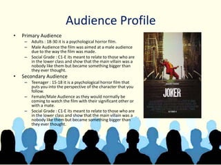 Audience Profile
• Primary Audience
– Adults : 18-30 it is a psychological horror film.
– Male Audience the film was aimed at a male audience
due to the way the film was made.
– Social Grade : C1-E its meant to relate to those who are
in the lower class and show that the main villain was a
nobody like them but became something bigger than
they ever thought.
• Secondary Audience
– Teenager : 15-18 it is a psychological horror film that
puts you into the perspective of the character that you
follow.
– Female/Male Audience as they would normally be
coming to watch the film with their significant other or
with a mate.
– Social Grade : C1-E its meant to relate to those who are
in the lower class and show that the main villain was a
nobody like them but became something bigger than
they ever thought.
 