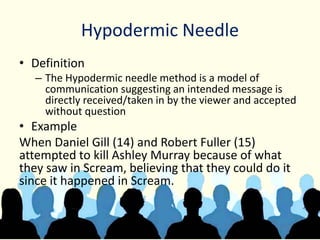 Hypodermic Needle
• Definition
– The Hypodermic needle method is a model of
communication suggesting an intended message is
directly received/taken in by the viewer and accepted
without question
• Example
When Daniel Gill (14) and Robert Fuller (15)
attempted to kill Ashley Murray because of what
they saw in Scream, believing that they could do it
since it happened in Scream.
 