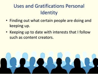 Uses and Gratifications Personal
Identity
• Finding out what certain people are doing and
keeping up.
• Keeping up to date with interests that I follow
such as content creators.
 
