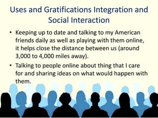 Uses and Gratifications Integration and
Social Interaction
• Keeping up to date and talking to my American
friends daily as well as playing with them online,
it helps close the distance between us (around
3,000 to 4,000 miles away).
• Talking to people online about thing that I care
for and sharing ideas on what would happen with
them.
 