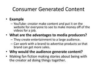 Consumer Generated Content
• Example
– YouTube- creator make content and put it on the
website for everyone to see to make money off of the
videos for a job.
• What are the advantages to media producers?
– They create entertainment to a large audience.
– Can work with a brand to advertise products so that
brand can get more sales.
• Why would the audience generate content?
• Making fan fiction making stories about being with
the creator ad doing things together.
 