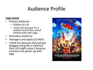 Audience Profile
Lego movie
• Primary Audience
– Children (6-12)
– I think this because it’s a
childish kind of film and all
children play with Lego.
• Secondary Audience
• Teenagers and adults (13-40’s)
• I think this because they will get
dragged along this a child but
they still might enjoy it because
everyone has grown up with
lego.
 