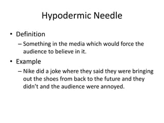 Hypodermic Needle
• Definition
– Something in the media which would force the
audience to believe in it.
• Example
– Nike did a joke where they said they were bringing
out the shoes from back to the future and they
didn’t and the audience were annoyed.
 
