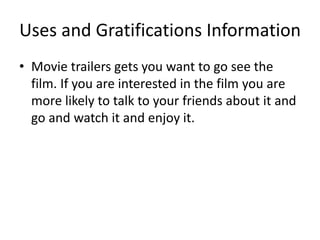 Uses and Gratifications Information
• Movie trailers gets you want to go see the
film. If you are interested in the film you are
more likely to talk to your friends about it and
go and watch it and enjoy it.
 