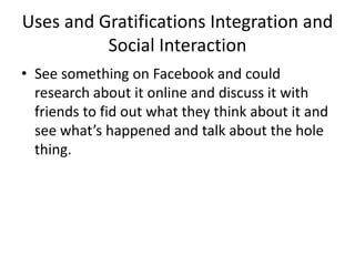 Uses and Gratifications Integration and
Social Interaction
• See something on Facebook and could
research about it online and discuss it with
friends to fid out what they think about it and
see what’s happened and talk about the hole
thing.
 