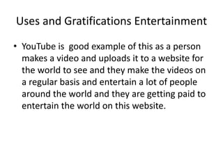 Uses and Gratifications Entertainment
• YouTube is good example of this as a person
makes a video and uploads it to a website for
the world to see and they make the videos on
a regular basis and entertain a lot of people
around the world and they are getting paid to
entertain the world on this website.
 