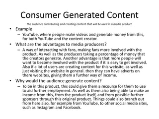 Consumer Generated Content
The audience contributing and creating content that will be used in a media product.
• Example
– YouTube, where people make videos and generate money from this,
for both YouTube and the content creator.
• What are the advantages to media producers?
– A way of interacting with fans, making fans more involved with the
product. As well as the producers taking a percentage of money that
the creators generate. Another advantage is that more people will
want to become involved with the product if it is easy to get involved.
Also if a lot of users are creating content for this website, as well as
just visiting the website in general. then they can have adverts on
there websites, giving them a further way of income.
• Why would the audience generate content?
– To be in this product, this could give them a recourse for them to use
to aid further employment. As well as them also being able to make an
income from this, from the product itself, and from possible further
sponsors through this original product. Things could also branch out
from here also, for example from YouTube, to other social media sites,
such as Instagram and Facebook.
 