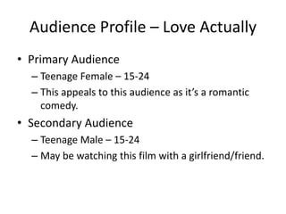 Audience Profile – Love Actually
• Primary Audience
– Teenage Female – 15-24
– This appeals to this audience as it’s a romantic
comedy.
• Secondary Audience
– Teenage Male – 15-24
– May be watching this film with a girlfriend/friend.
 