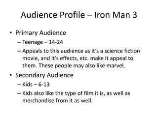 Audience Profile – Iron Man 3
• Primary Audience
– Teenage – 14-24
– Appeals to this audience as it’s a science fiction
movie, and it’s effects, etc. make it appeal to
them. These people may also like marvel.
• Secondary Audience
– Kids – 6-13
– Kids also like the type of film it is, as well as
merchandise from it as well.
 