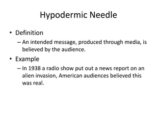 Hypodermic Needle
• Definition
– An intended message, produced through media, is
believed by the audience.
• Example
– In 1938 a radio show put out a news report on an
alien invasion, American audiences believed this
was real.
 