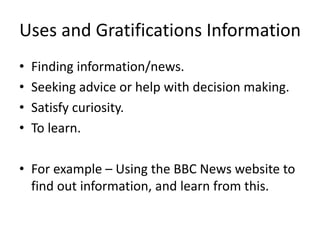 Uses and Gratifications Information
• Finding information/news.
• Seeking advice or help with decision making.
• Satisfy curiosity.
• To learn.
• For example – Using the BBC News website to
find out information, and learn from this.
 