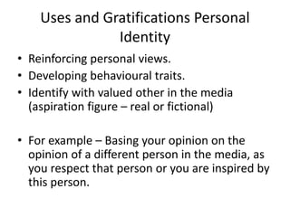Uses and Gratifications Personal
Identity
• Reinforcing personal views.
• Developing behavioural traits.
• Identify with valued other in the media
(aspiration figure – real or fictional)
• For example – Basing your opinion on the
opinion of a different person in the media, as
you respect that person or you are inspired by
this person.
 