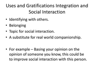 Uses and Gratifications Integration and
Social Interaction
• Identifying with others.
• Belonging
• Topic for social interaction.
• A substitute for real world companionship.
• For example – Basing your opinion on the
opinion of someone you know, this could be
to improve social interaction with this person.
 