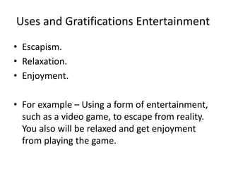 Uses and Gratifications Entertainment
• Escapism.
• Relaxation.
• Enjoyment.
• For example – Using a form of entertainment,
such as a video game, to escape from reality.
You also will be relaxed and get enjoyment
from playing the game.
 